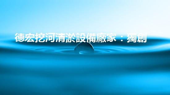 德宏挖河清淤設備廠家：獨創(chuàng)技術，助力河道暢通！